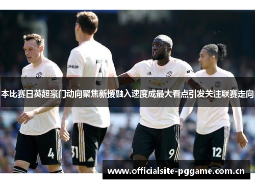 本比赛日英超豪门动向聚焦新援融入速度成最大看点引发关注联赛走向 本比赛日英超豪门动向聚焦新援融入速度成最大看点引发关注联赛走向